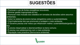 • Promover o uso de fontes energéticas renováveis;
• Eliminar gestão inapropriada do lixo;
• Promover mais inclusão dos cidadãos em tomadas de decisões sobre assuntos
ambientais;
• Incluir no sistema de ensino temas obrigatórios sobre a sustentabilidade;
• Criar/implementar leis que promovam e protejam o meio ambiente;
• O Governo precisa criar meios que influenciem melhor; sustentabilidade/gestão do
lixo;
• É preciso desprivatizar e desmercantilizar os bens comuns;
• É preciso nos solidarizarmos com o meio ambiente;
• População mais proactiva (Democracia ambiental).
SUGESTÕES
 