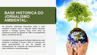 As primeiras coberturas específicas sobre o meio
ambiente surgiram após a segunda Guerra Mundial,
quando a ecologia ganhou força como tema de
relevância mundial na década de 1980 e principalmente
após a conferência Rio 92.
Jornalismo Ambiental guia-se de factos relativos ao meio
ambiente, à ecologia, à fauna, à flora e à natureza em
geral, particularmente no que diz respeito às
consequências de iniciativas de desenvolvimento no
meio ambiente e na biodiversidade.
BASE HISTORICA DO
JORNALISMO
AMBIENTAL:
 