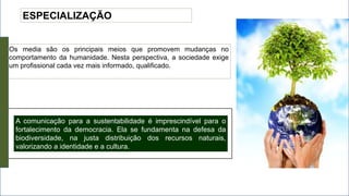 ESPECIALIZAÇÃO
Os media são os principais meios que promovem mudanças no
comportamento da humanidade. Nesta perspectiva, a sociedade exige
um profissional cada vez mais informado, qualificado.
A comunicação para a sustentabilidade é imprescindível para o
fortalecimento da democracia. Ela se fundamenta na defesa da
biodiversidade, na justa distribuição dos recursos naturais,
valorizando a identidade e a cultura.
 