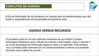 CONFLITOS DE AGENDA
A Era da Informação faz do jornalismo um suporte para as transformações que vão
mudar o comportamento da humanidade nos próximos anos.
AGENDA VERSUS RECURSOS
O jornalismo está em um dos melhores momentos de sua história. Existem
tecnologias fantásticas para a difusão de notícias e informações, como a internet e
as novas tecnologias de informação digital no rádio e na televisão. Pela primeira
vez o jornalista pode realmente ser um profissional liberal e exercer sua profissão
da forma como melhor lhe convier.
 