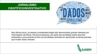 JORNALISMO
CIENTÍFICO/INVESTIGATIVO
Nos últimos anos, os leitores considerados leigos têm demonstrado grande interesse por
informações científicas. Há pouca pesquisa, por parte dos jornalistas sobre assuntos
ambientais e poucamente se tem (os jornalistas) centrado em aprofundar os temas parciais
que muitas vezes noticiam.
 