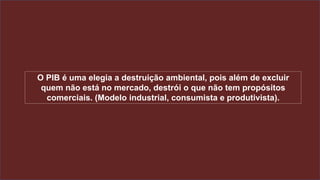 O PIB é uma elegia a destruição ambiental, pois além de excluir
quem não está no mercado, destrói o que não tem propósitos
comerciais. (Modelo industrial, consumista e produtivista).
 