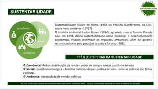 SUSTENTABILIDADE
Sustentabilidade (Clube de Roma -1968 ou PNUMA (Conferencia da ONU
sobre meio ambiente -1972?)
O analista ambiental Lester Brown (1934), agraciado com o Premio Planeta
Azul em 1994, define sustentabilidade como promover o desenvolvimento
económico, visando minimizar os impactos ambientais, afim de garantir
recursos naturais para gerações actuais e futuras (1983).
 Económica: Melhor distribuição da renda – poder de compra versus qualidade de vida
 Social: consciência ecológica – famílias melhorando perspectiva de vida - como as politicas são feitas
e geridas.
 Ambiental: necessidade de envidar esforços
TRÊS (3) ESFERAS DA SUSTENTABILIDADE
RIO+20 trouxe novo conceito de sustentabilidade como sendo “economia verde”. Incluir a componente ambiental em todas as esferas de actuação.
 