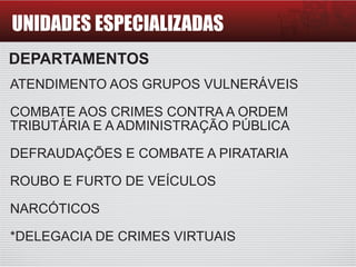 UNIDADES ESPECIALIZADAS
DEPARTAMENTOS
ATENDIMENTO AOS GRUPOS VULNERÁVEIS
COMBATE AOS CRIMES CONTRA A ORDEM
TRIBUTÁRIA E A ADMINISTRAÇÃO PÚBLICA
DEFRAUDAÇÕES E COMBATE A PIRATARIA
ROUBO E FURTO DE VEÍCULOS
NARCÓTICOS
*DELEGACIA DE CRIMES VIRTUAIS
 
