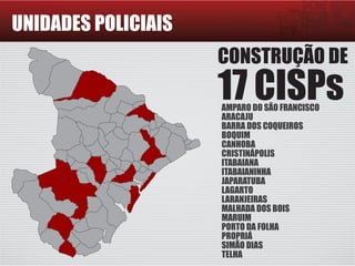 UNIDADES POLICIAIS
CONSTRUÇÃO DE
17 CISPsAMPARO DO SÃO FRANCISCO
ARACAJU
BARRA DOS COQUEIROS
BOQUIM
CANHOBA
CRISTINÁPOLIS
ITABAIANA
ITABAIANINHA
JAPARATUBA
LAGARTO
LARANJEIRAS
MALHADA DOS BOIS
MARUIM
PORTO DA FOLHA
PROPRIÁ
SIMÃO DIAS
TELHA
 