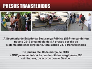 PRESOS TRANSFERIDOS
A Secretaria de Estado da Segurança Pública (SSP) encaminhou
no ano 2012 uma média de 8,7 presos por dia ao
sistema prisional sergipano, totalizando 3175 transferências
De janeiro até 10 de março de 2013,
a SSP já encaminhou às penitenciárias sergipanas 598
criminosos, de acordo com o Desipe.
 