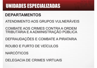 UNIDADES ESPECIALIZADAS
DEPARTAMENTOS
ATENDIMENTO AOS GRUPOS VULNERÁVEIS
COMBATE AOS CRIMES CONTRA A ORDEM
TRIBUTÁRIA E A ADMINISTRAÇÃO PÚBLICA
DEFRAUDAÇÕES E COMBATE A PIRATARIA
ROUBO E FURTO DE VEÍCULOS
NARCÓTICOS
DELEGACIA DE CRIMES VIRTUAIS
 