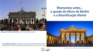 Momentos antes…
a queda do Muro de Berlim
e a Reunificação Alemã
© Imagens | Serviço Audiovisual da Comissão Europeia e Portal Eurocid
Queda do Muro de Berlim | 09 de novembro de 1989
Reunificação alemã - integração dos territórios da República Democrática
Alemã (RDA) na República Federal da Alemanha (RFA) | 3 de outubro de 1990
 