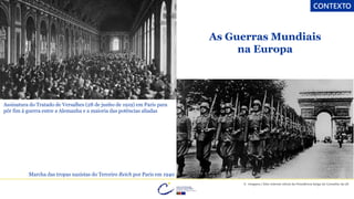 CONTEXTO
As Guerras Mundiais
na Europa
Assinatura do Tratado de Versalhes (28 de junho de 1919) em Paris para
pôr fim à guerra entre a Alemanha e a maioria das potências aliadas
Marcha das tropas nazistas do Terceiro Reich por Paris em 1940
© Imagens | Sítio internet oficial da Presidência belga do Conselho da UE
 