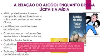 A RELAÇÃO DO ALCÓOL ENQUANTO DROGA
LÍCITA E A MÍDIA
 Mídia poderia associar-se a
campanhas de esclarecimento
sobre os riscos do consumo de
álcool;
 conflito com seus interesses
econômicos;
 Campanhas com informações
verdadeiras e bem formuladas;
 ONG’S e Poder Público;
 Custo financeiro de veiculação de
massa;
 Elaboração de regras e limites de
conteúdo veiculado.
Lei nº 12.760/2012 reforçando a popularmente LEI SECA (nº
11.705/2008). Trata-se de uma alteração de valores de multa (de R$
957,69 para R$ 1.915,38, podendo dobrar em caso de reincidência no
período de 12 meses)
 