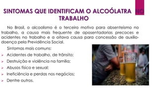 SINTOMAS QUE IDENTIFICAM O ALCOÓLATRA NO
TRABALHO
No Brasil, o alcoolismo é o terceiro motivo para absenteísmo no
trabalho, a causa mais frequente de aposentadorias precoces e
acidentes no trabalho e a oitava causa para concessão de auxílio-
doença pela Previdência Social.
Sintomas mais comuns:
 Acidentes de trabalho, de trânsito;
 Destruição e violência na família;
 Abusos físico e sexual;
 Ineficiência e perdas nos negócios;
 Dentre outros.
 