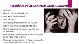 PREJUÍZOS PROFISSIONAIS MAIS COMUNS:
 Atrasos;
 Queda de produtividade;
 Desperdício de materiais;
 Sonolência;
 Sobrecarga dos sistemas de saúde;
 Conflitos com colegas de trabalho;
 Conflitos disciplinares em relação aos
supervisores;
 Dificuldade de entender novas instruções
ou de reconhecer erros;
 Reação exagerada às críticas e variação
constante do estado emocional.
 