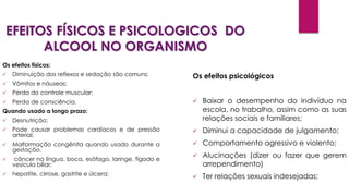 EFEITOS FÍSICOS E PSICOLOGICOS DO
ALCOOL NO ORGANISMO
Os efeitos físicos:
 Diminuição dos reflexos e sedação são comuns;
 Vômitos e náuseas;
 Perda do controle muscular;
 Perda de consciência.
Quando usado a longo prazo:
 Desnutrição;
 Pode causar problemas cardíacos e de pressão
arterial;
 Malformação congênita quando usado durante a
gestação.
 câncer na língua, boca, esôfago, laringe, fígado e
vesícula biliar;
 hepatite, cirrose, gastrite e úlcera;
Os efeitos psicológicos
 Baixar o desempenho do indivíduo na
escola, no trabalho, assim como as suas
relações sociais e familiares;
 Diminui a capacidade de julgamento;
 Comportamento agressivo e violento;
 Alucinações (dizer ou fazer que gerem
arrependimento)
 Ter relações sexuais indesejadas;
 