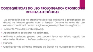 CONSEQUÊNCIAS DO USO PROLONGADO/ CRONICO DE
BEBIDAS ALCOÓLICAS
As consequências no organismo pelo uso excessivo e prolongado de
álcool, se tornam graves com o tempo. Durante os anos de uso
excessivo do álcool, podem surgir os seguintes problemas orgânicos:
 Acidente Vascular Cerebral (AVC).
 Aparecimento de úlceras no estômago.
 Arritmias cardíacas graves, que podem levar ao infarto agudo do
miocárdio (IAM) ou a lesões cardíacas graves.
 Câncer.
 Gastrite: devido a intensa irritação do álcool, na mucosa do estômago.
 