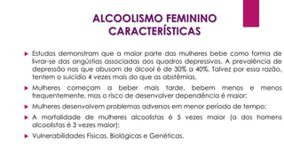ALCOOLISMO FEMININO
CARACTERÍSTICAS
 Estudos demonstram que a maior parte das mulheres bebe como forma de
livrar-se das angústias associadas aos quadros depressivos. A prevalência de
depressão nas que abusam de álcool é de 30% a 40%. Talvez por essa razão,
tentem o suicídio 4 vezes mais do que as abstêmias.
 Mulheres começam a beber mais tarde, bebem menos e menos
frequentemente, mas o risco de desenvolver dependência é maior;
 Mulheres desenvolvem problemas adversos em menor período de tempo;
 A mortalidade de mulheres alcoolistas é 5 vezes maior (a dos homens
alcoolistas é 3 vezes maior);
 Vulnerabilidades Físicas, Biológicas e Genéticas.
 
