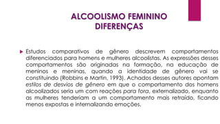ALCOOLISMO FEMININO
DIFERENÇAS
 Estudos comparativos de gênero descrevem comportamentos
diferenciados para homens e mulheres alcoolistas. As expressões desses
comportamentos são originadas na formação, na educação de
meninos e meninas, quando a identidade de gênero vai se
constituindo (Robbins e Martin, 1993). Achados desses autores apontam
estilos de desvios de gênero em que o comportamento dos homens
alcoolizados seria um com reações para fora, externalizado, enquanto
as mulheres tenderiam a um comportamento mais retraído, ficando
menos expostas e internalizando emoções.
 