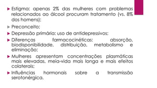  Estigma: apenas 2% das mulheres com problemas
relacionados ao álcool procuram tratamento (vs. 8%
dos homens);
 Preconceito;
 Depressão primária: uso de antidepressivos;
 Diferenças farmacocinéticas: absorção,
biodisponibilidade, distribuição, metabolismo e
eliminação;
 Mulheres apresentam concentrações plasmáticas
mais elevadas, meia-vida mais longa e mais efeitos
colaterais;
 Influências hormonais sobre a transmissão
serotonérgica.
 