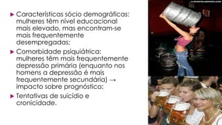  Características sócio demográficas:
mulheres têm nível educacional
mais elevado, mas encontram-se
mais frequentemente
desempregadas;
 Comorbidade psiquiátrica:
mulheres têm mais frequentemente
depressão primária (enquanto nos
homens a depressão é mais
frequentemente secundária) →
impacto sobre prognóstico;
 Tentativas de suicídio e
cronicidade.
 