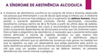 A SÍNDROME DE ABSTINÊNCIA ALCOOLICA
 A síndrome de abstinência constitui-se no conjunto de sinais e sintomas observado
nas pessoas que interrompem o uso de álcool após longo e intenso uso. A síndrome
de abstinência torna-se mais perigosa com o surgimento do delirium tremens. Nesse
estado o paciente apresenta confusão mental, alucinações, convulsões.
Geralmente começa dentro de 48 a 96 horas a partir da ultima dose de bebida.
Dada a potencial gravidade dos casos é recomendável tratar preventivamente
todos os pacientes dependentes de álcool para se evitar que tais síndromes surjam.
Para se fazer o diagnóstico de abstinência, é necessário que o paciente tenha pelo
menos diminuído o volume de ingestão alcoólica, ou seja, mesmo não
interrompendo completamente é possível surgir a abstinência. Alguns
pesquisadores afirmam que as abstinências tornam-se mais graves na medida em
que se repetem, ou seja, um dependente que esteja passando pela quinta ou
sexta abstinência estará sofrendo os sintomas mencionados com mais intensidade,
até que surja um quadro convulsivo ou de delirium tremens. As primeiras
abstinências são menos intensas e perigosas.
 