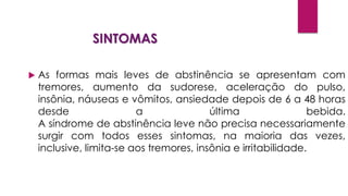 SINTOMAS
 As formas mais leves de abstinência se apresentam com
tremores, aumento da sudorese, aceleração do pulso,
insônia, náuseas e vômitos, ansiedade depois de 6 a 48 horas
desde a última bebida.
A síndrome de abstinência leve não precisa necessariamente
surgir com todos esses sintomas, na maioria das vezes,
inclusive, limita-se aos tremores, insônia e irritabilidade.
 