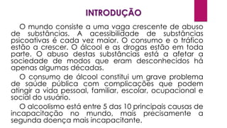 INTRODUÇÃO
O mundo consiste a uma vaga crescente de abuso
de substâncias. A acessibilidade de substâncias
psicoativas é cada vez maior. O consumo e o tráfico
estão a crescer. O álcool e as drogas estão em toda
parte. O abuso destas substâncias está a afetar a
sociedade de modos que eram desconhecidos há
apenas algumas décadas.
O consumo de álcool constitui um grave problema
de saúde pública com complicações que podem
atingir a vida pessoal, familiar, escolar, ocupacional e
social do usuário.
O alcoolismo está entre 5 das 10 principais causas de
incapacitação no mundo, mais precisamente a
segunda doença mais incapacitante.
 