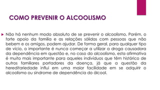 COMO PREVENIR O ALCOOLISMO
 Não há nenhum modo absoluto de se prevenir o alcoolismo. Porém, o
forte apoio da família e as relações sólidas com pessoas que não
bebem e os amigos, podem ajudar. De forma geral, para qualquer tipo
de vício, o importante é nunca começar a utilizar a droga causadora
da dependência em questão e, no caso do alcoolismo, esta afirmativa
é muito mais importante para aqueles indivíduos que têm histórico de
outros familiares portadores da doença, já que a questão da
hereditariedade influi em uma maior facilidade em se adquirir o
alcoolismo ou síndrome de dependência do álcool.
 