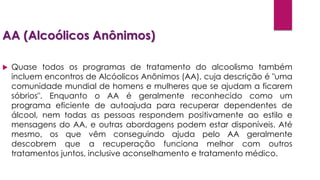AA (Alcoólicos Anônimos)
 Quase todos os programas de tratamento do alcoolismo também
incluem encontros de Alcóolicos Anônimos (AA), cuja descrição é "uma
comunidade mundial de homens e mulheres que se ajudam a ficarem
sóbrios". Enquanto o AA é geralmente reconhecido como um
programa eficiente de autoajuda para recuperar dependentes de
álcool, nem todas as pessoas respondem positivamente ao estilo e
mensagens do AA, e outras abordagens podem estar disponíveis. Até
mesmo, os que vêm conseguindo ajuda pelo AA geralmente
descobrem que a recuperação funciona melhor com outros
tratamentos juntos, inclusive aconselhamento e tratamento médico.
 