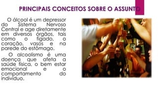 PRINCIPAIS CONCEITOS SOBRE O ASSUNTO
O álcool é um depressor
do Sistema Nervoso
Central e age diretamente
em diversos órgãos, tais
como o fígado, o
coração, vasos e na
parede do estômago.
O alcoolismo é uma
doença que afeta a
saúde física, o bem estar
emocional e o
comportamento do
indivíduo.
 