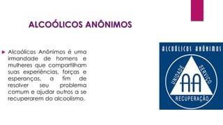 ALCOÓLICOS ANÔNIMOS
 Alcoólicos Anônimos é uma
irmandade de homens e
mulheres que compartilham
suas experiências, forças e
esperanças, a fim de
resolver seu problema
comum e ajudar outros a se
recuperarem do alcoolismo.
 