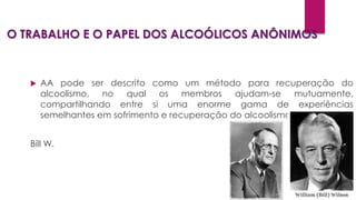 O TRABALHO E O PAPEL DOS ALCOÓLICOS ANÔNIMOS
 AA pode ser descrito como um método para recuperação do
alcoolismo, no qual os membros ajudam-se mutuamente,
compartilhando entre si uma enorme gama de experiências
semelhantes em sofrimento e recuperação do alcoolismo.
Bill W.
 