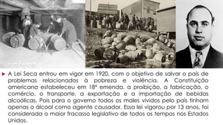  A Lei Seca entrou em vigor em 1920, com o objetivo de salvar o país de
problemas relacionados à pobreza e violência. A Constituição
americana estabeleceu em 18ª emenda, a proibição, a fabricação, o
comércio, o transporte, a exportação e a importação de bebidas
alcoólicas. Pois para o governo todos os males vividos pelo país tinham
apenas o álcool como agente causador. Essa lei vigorou por 13 anos, foi
considerada o maior fracasso legislativo de todos os tempos nos Estados
Unidos.
 
