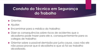 Conduta do Técnico em Segurança
do Trabalho
 Orientar;
 Ajudar;
 Encaminhar para o médico do trabalho;
 Dizer as consequências sobre riscos de acidentes que o
alcoolismo pode trazer para ele e, consequentemente para os
colegas de trabalho;
 Orientar sobre a possível demissão por justa causa, caso não ele
não possa provar que é alcoólatra e que só foi ao trabalho
alcoolizado.
 