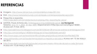 REFERENCIAS
 Imagens. http://www.old-picture.com/prohibition-index-001.htm
 EUA. http://www.historiadomundo.com.br/idade-contemporanea/lei-seca.htm
 Perguntas e respostas.
http://veja.abril.com.br/idade/exclusivo/perguntas_respostas/lei_seca/
 SANTOS, Paulo Antonio dos. Embriaguez e imputabilidade penal. Jus Navigandi,
Teresina, ano 14, n. 2363, 20 dez. 2009. Disponível em:<http://jus.com.br/artigos/14058>.
Acesso em: 9 mar. 2015.
 http://penalemresumo.blogspot.com.br/2010/06/art-28-emocao-paixao-e-embriaguez.html
 http://jus.com.br/artigos/14058/embriaguez-e-imputabilidade-penal/2
 http://www.pgss.com.br/revistacientifica/index.php/juridicas/article/viewFile/860/798
 www.minhavida.com.br/saude/temas/doenca-hepatica-alcoolica Acesso em 10 de Março
de 2015.
 http://veja.abril.com.br/noticia/saude/um-jovem-morre-vitima-de-alcool-a-cada-36-horas
Acesso em 10 de Março de 2015.
 