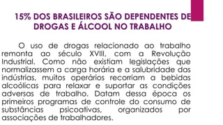 15% DOS BRASILEIROS SÃO DEPENDENTES DE
DROGAS E ÁLCOOL NO TRABALHO
O uso de drogas relacionado ao trabalho
remonta ao século XVIII, com a Revolução
Industrial. Como não existiam legislações que
normalizassem a carga horária e a salubridade das
indústrias, muitos operários recorriam a bebidas
alcoólicas para relaxar e suportar as condições
adversas de trabalho. Datam dessa época os
primeiros programas de controle do consumo de
substâncias psicoativas, organizados por
associações de trabalhadores.
 