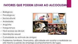 FATORES QUE PODEM LEVAR AO ALCOOLISMO
Os fatores que podem levar ao alcoolismo são variados, podendo ser:
 Biológicos;
 Psicológicos;
 Sociocultural;
 Ansiedade;
 Angústia;
 Insegurança;
 Fácil acesso ao álcool;
 Desinibição sexual;
 Curiosidade ou estimulo de amigos;
 Problemas familiares, financeiros, dificuldade em aceitar a realidade ou
até mesmo a perda do emprego (Comportamento de fuga).
 