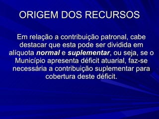 ORIGEM DOS RECURSOS Em relação a contribuição patronal, cabe destacar que esta pode ser dividida em alíquota  normal  e  suplementar , ou seja, se o Município apresenta déficit atuarial, faz-se necessária a contribuição suplementar para cobertura deste déficit. 
