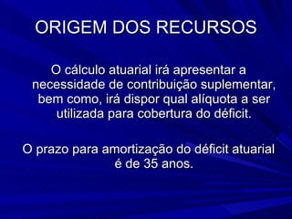 ORIGEM DOS RECURSOS O cálculo atuarial irá apresentar a necessidade de contribuição suplementar, bem como, irá dispor qual alíquota a ser utilizada para cobertura do déficit. O prazo para amortização do déficit atuarial é de 35 anos. 
