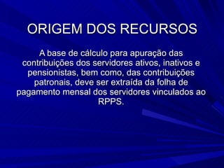 ORIGEM DOS RECURSOS A base de cálculo para apuração das contribuições dos servidores ativos, inativos e pensionistas, bem como, das contribuições patronais, deve ser extraída da folha de pagamento mensal dos servidores vinculados ao RPPS. 