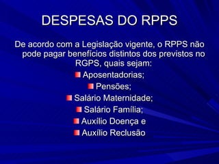 DESPESAS DO RPPS De acordo com a Legislação vigente, o RPPS não pode pagar benefícios distintos dos previstos no RGPS, quais sejam: Aposentadorias; Pensões; Salário Maternidade; Salário Família; Auxílio Doença e Auxílio Reclusão 