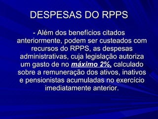 DESPESAS DO RPPS - Além dos benefícios citados anteriormente, podem ser custeados com recursos do RPPS, as despesas administrativas, cuja legislação autoriza um gasto de no  máximo 2%,  calculado sobre a remuneração dos ativos, inativos e pensionistas acumuladas no exercício imediatamente anterior. 