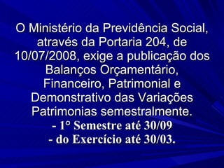 O Ministério da Previdência Social, através da Portaria 204, de 10/07/2008, exige a publicação dos Balanços Orçamentário, Financeiro, Patrimonial e Demonstrativo das Variações Patrimonias semestralmente.   - 1° Semestre até 30/09  - do Exercício até 30/03. 