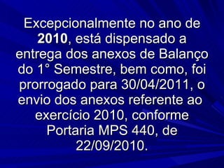 Excepcionalmente no ano de  2010 , está dispensado a entrega dos anexos de Balanço do 1° Semestre, bem como, foi prorrogado para 30/04/2011, o envio dos anexos referente ao  exercício 2010, conforme Portaria MPS 440, de 22/09/2010. 