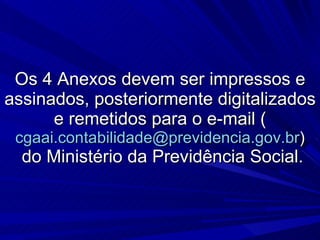 Os 4 Anexos devem ser impressos e assinados, posteriormente digitalizados e remetidos para o e-mail ( [email_address] )  do Ministério da Previdência Social. 