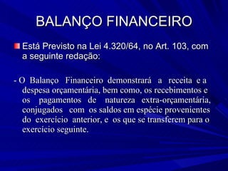 BALANÇO FINANCEIRO Está Previsto na Lei 4.320/64, no Art. 103, com a seguinte redação: - O  Balanço  Financeiro  demonstrará  a  receita  e a despesa orçamentária, bem como, os recebimentos e os  pagamentos  de  natureza  extra-orçamentária, conjugados  com  os saldos em espécie provenientes  do  exercício  anterior, e  os que se transferem para o exercício seguinte. 