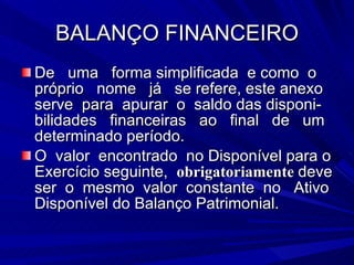 BALANÇO FINANCEIRO De  uma  forma simplificada  e como  o próprio  nome  já  se refere, este anexo serve  para  apurar  o  saldo das disponi-bilidades  financeiras  ao  final  de  um determinado período. O  valor  encontrado  no Disponível para o Exercício seguinte,  obrigatoriamente   deve ser  o  mesmo  valor  constante  no  Ativo Disponível do Balanço Patrimonial. 