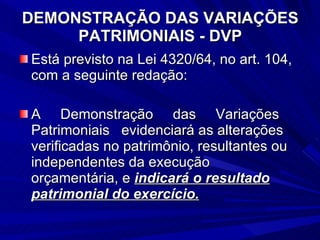 DEMONSTRAÇÃO DAS VARIAÇÕES PATRIMONIAIS - DVP Está previsto na Lei 4320/64, no art. 104, com a seguinte redação: A  Demonstração  das  Variações Patrimoniais  evidenciará as alterações verificadas no patrimônio, resultantes ou independentes da execução orçamentária, e  indicará o resultado patrimonial do exercício. 