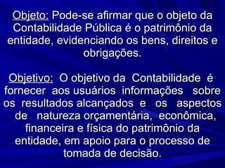 Objeto:  Pode-se afirmar que o objeto da Contabilidade Pública é o patrimônio da entidade, evidenciando os bens, direitos e obrigações. Objetivo:   O objetivo da  Contabilidade  é  fornecer  aos usuários  informações  sobre os  resultados alcançados  e  os  aspectos  de  natureza orçamentária,  econômica, financeira e física do patrimônio da entidade, em apoio para o processo de tomada de decisão. 