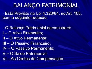 BALANÇO PATRIMONIAL Está Previsto na Lei 4.320/64, no Art. 105, com a seguinte redação: - O Balanço Patrimonial demonstrará: I – O Ativo Financeiro; II – O Ativo Permanente; III – O Passivo Financeiro; IV – O Passivo Permanente; V – O Saldo Patrimonial; VI – As Contas de Compensação. 