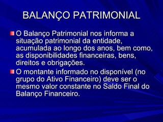 BALANÇO PATRIMONIAL O Balanço Patrimonial nos informa a situação patrimonial da entidade, acumulada ao longo dos anos, bem como, as disponibilidades financeiras, bens, direitos e obrigações. O montante informado no disponível (no grupo do Ativo Financeiro) deve ser o mesmo valor constante no Saldo Final do Balanço Financeiro. 