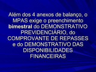 Além dos 4 anexos de balanço, o MPAS exige o preenchimento  bimestral  do DEMONSTRATIVO PREVIDENCIÁRIO, do COMPROVANTE DE REPASSES e do DEMONSTRATIVO DAS DISPONIBILIDADES FINANCEIRAS 